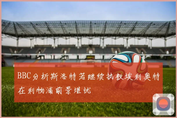 BBC分析斯洛特若继续执教埃利奥特在利物浦前景堪忧