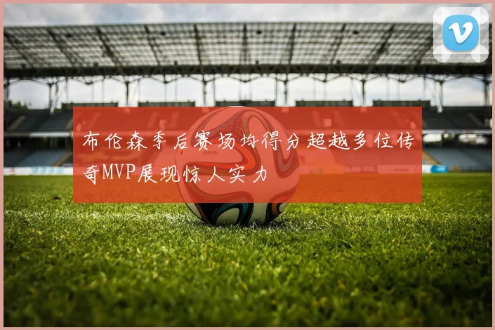 布伦森季后赛场均得分超越多位传奇MVP展现惊人实力