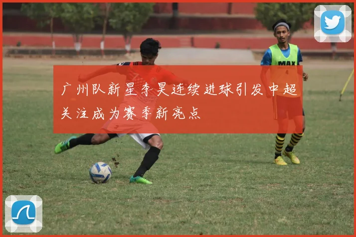 广州队新星李昊连续进球引发中超关注成为赛季新亮点