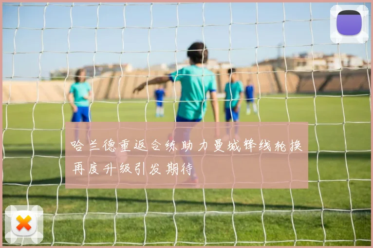 哈兰德重返合练助力曼城锋线轮换再度升级引发期待