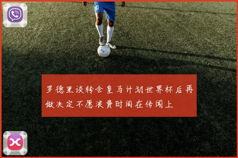 罗德里谈转会皇马计划世界杯后再做决定不愿浪费时间在传闻上