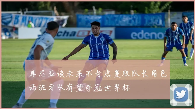 库尼亚谈未来不考虑曼联队长角色西班牙队有望夺冠世界杯