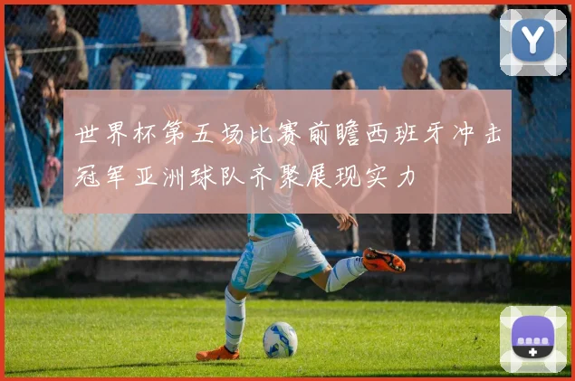 世界杯第五场比赛前瞻西班牙冲击冠军亚洲球队齐聚展现实力
