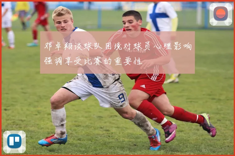 邓卓翔谈球队困境对球员心理影响强调享受比赛的重要性
