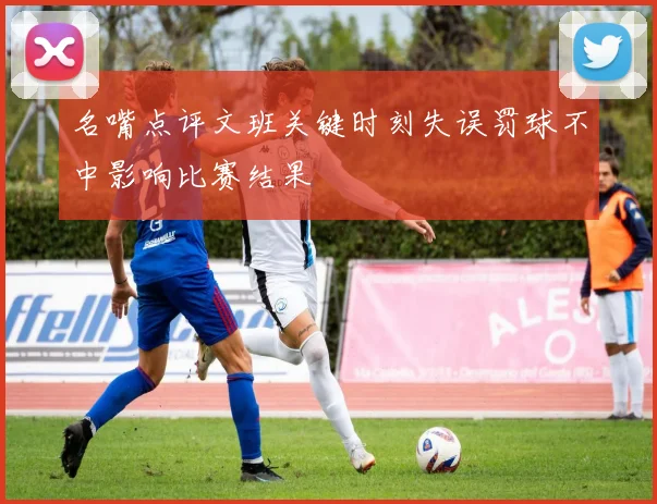 名嘴点评文班关键时刻失误罚球不中影响比赛结果