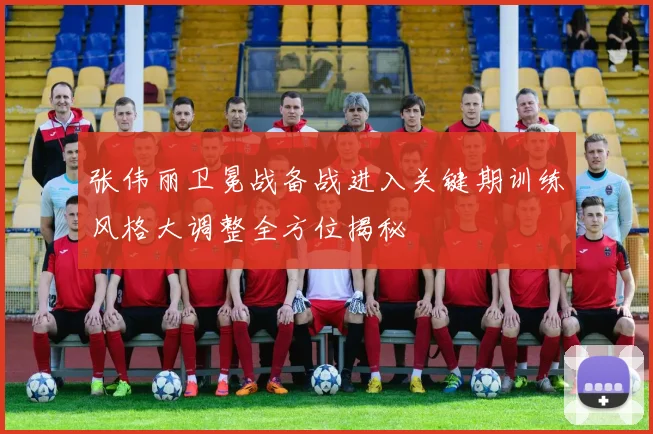 张伟丽卫冕战备战进入关键期训练风格大调整全方位揭秘
