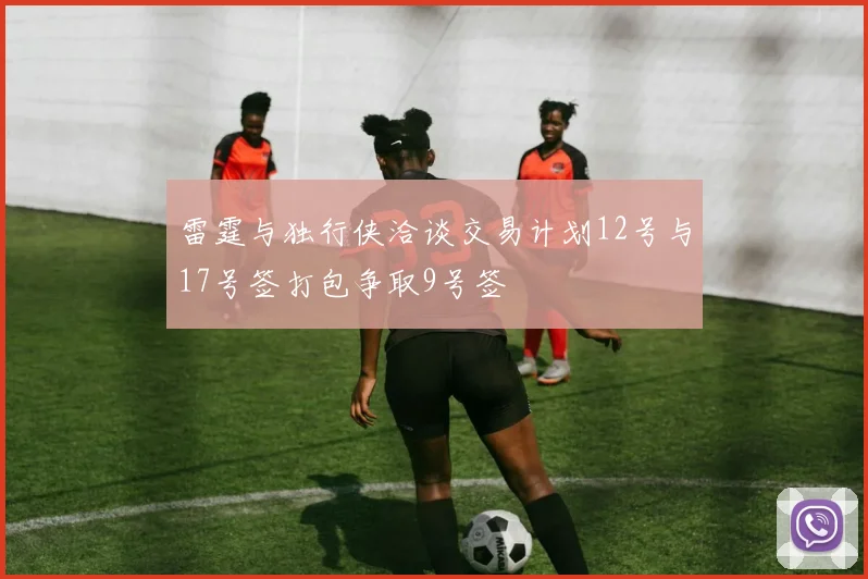 雷霆与独行侠洽谈交易计划12号与17号签打包争取9号签