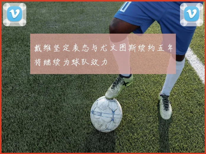 戴维坚定表态与尤文图斯续约五年将继续为球队效力