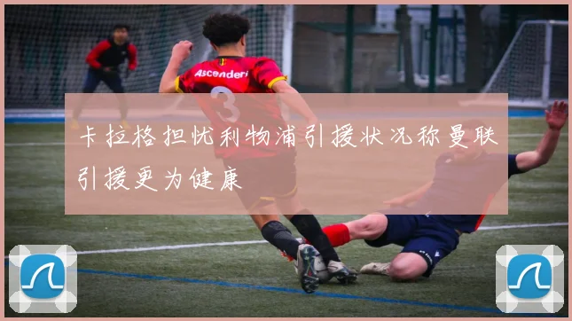 卡拉格担忧利物浦引援状况称曼联引援更为健康