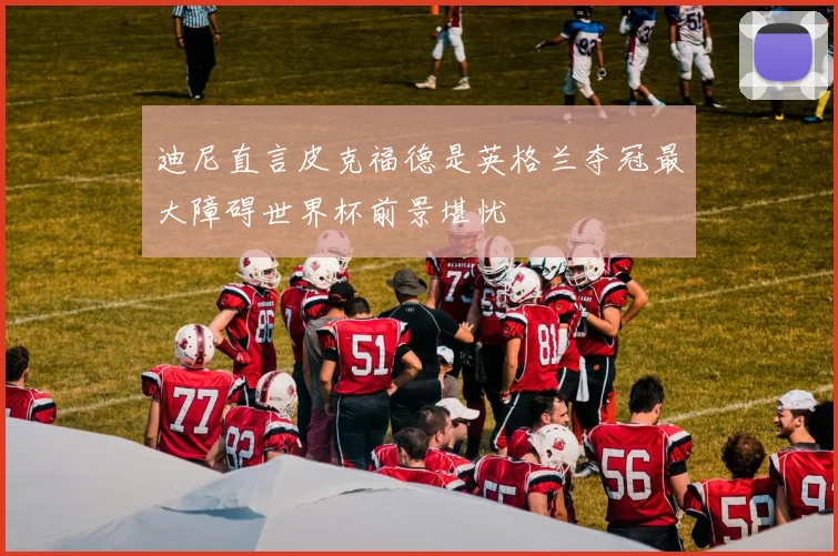 迪尼直言皮克福德是英格兰夺冠最大障碍世界杯前景堪忧