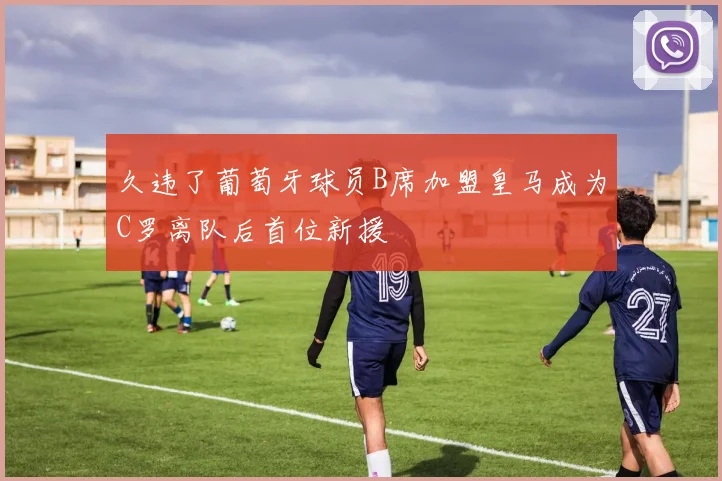 久违了葡萄牙球员B席加盟皇马成为C罗离队后首位新援