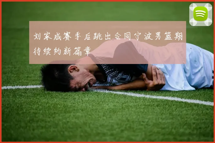 刘家成赛季后跳出合同宁波男篮期待续约新篇章