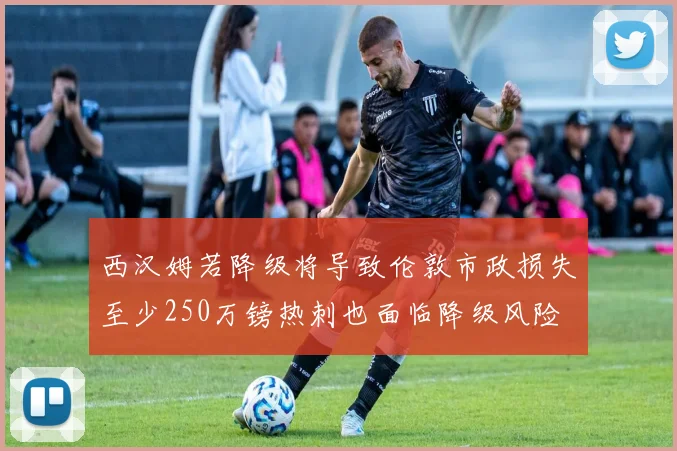 西汉姆若降级将导致伦敦市政损失至少250万镑热刺也面临降级风险