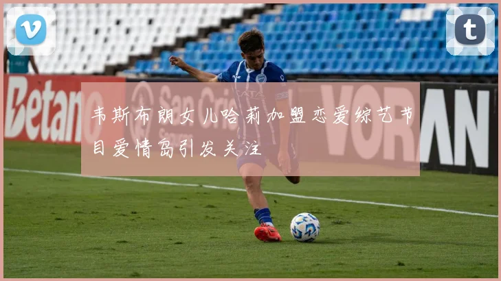 韦斯布朗女儿哈莉加盟恋爱综艺节目爱情岛引发关注