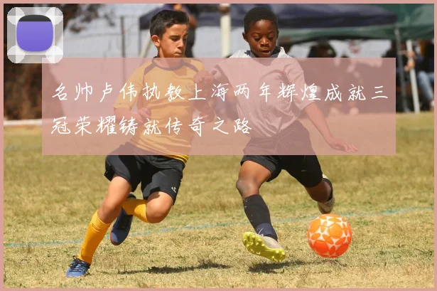 名帅卢伟执教上海两年辉煌成就三冠荣耀铸就传奇之路