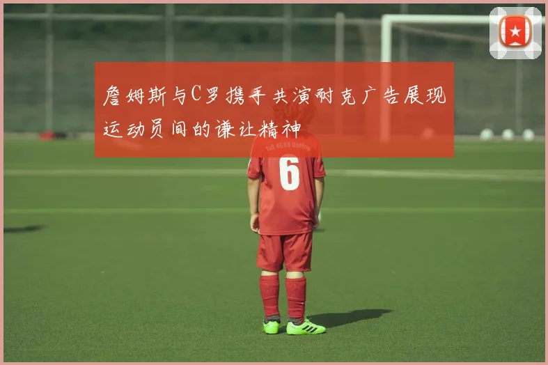 詹姆斯与C罗携手共演耐克广告展现运动员间的谦让精神