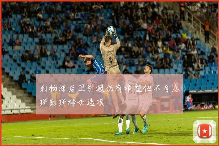 利物浦后卫引援仍有希望但不考虑斯彭斯转会选项