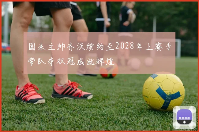 国米主帅齐沃续约至2028年上赛季带队夺双冠成就辉煌