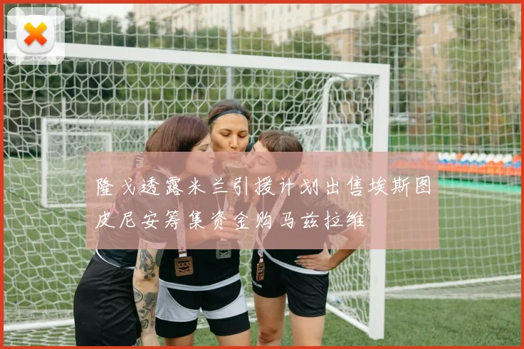隆戈透露米兰引援计划出售埃斯图皮尼安筹集资金购马兹拉维