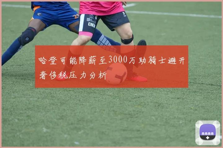 哈登可能降薪至3000万助骑士避开奢侈税压力分析
